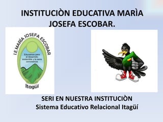 INSTITUCIÒN EDUCATIVA MARÌA 
JOSEFA ESCOBAR. 
SERI EN NUESTRA INSTITUCIÒN 
Sistema Educativo Relacional Itagüí 
 