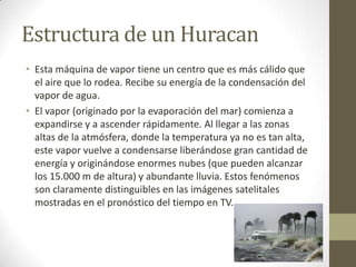 Estructura de un Huracan
• Esta máquina de vapor tiene un centro que es más cálido que
el aire que lo rodea. Recibe su energía de la condensación del
vapor de agua.
• El vapor (originado por la evaporación del mar) comienza a
expandirse y a ascender rápidamente. Al llegar a las zonas
altas de la atmósfera, donde la temperatura ya no es tan alta,
este vapor vuelve a condensarse liberándose gran cantidad de
energía y originándose enormes nubes (que pueden alcanzar
los 15.000 m de altura) y abundante lluvia. Estos fenómenos
son claramente distinguibles en las imágenes satelitales
mostradas en el pronóstico del tiempo en TV.