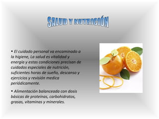 SALUD Y NUTRICIÓN El cuidado personal va encaminado a la higiene,  La salud e s  vitalidad y energía y estas condiciones precisan de cuidados especiales de nutrición, suficientes horas de sueño, descanso y ejercicios y revisión medica periódicamente . Alimentación balanceada con dosis básicas de proteínas, carbohidratos, grasas, vitaminas y minerales. 