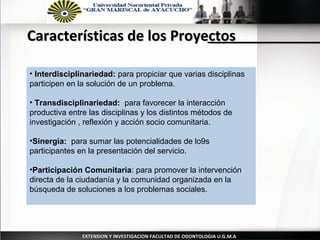 Características de los Proyectos

• Interdisciplinariedad: para propiciar que varias disciplinas
participen en la solución de un problema.

• Transdisciplinariedad: para favorecer la interacción
productiva entre las disciplinas y los distintos métodos de
investigación , reflexión y acción socio comunitaria.

•Sinergia: para sumar las potencialidades de lo9s
participantes en la presentación del servicio.

•Participación Comunitaria: para promover la intervención
directa de la ciudadanía y la comunidad organizada en la
búsqueda de soluciones a los problemas sociales.




               EXTENSION Y INVESTIGACION FACULTAD DE ODONTOLOGIA U.G.M.A
 