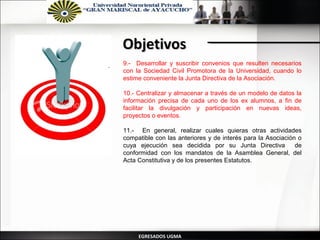 Objetivos
.   9.- Desarrollar y suscribir convenios que resulten necesarios
    con la Sociedad Civil Promotora de la Universidad, cuando lo
    estime conveniente la Junta Directiva de la Asociación.

    10.- Centralizar y almacenar a través de un modelo de datos la
    información precisa de cada uno de los ex alumnos, a fin de
    facilitar la divulgación y participación en nuevas ideas,
    proyectos o eventos.

    11.- En general, realizar cuales quieras otras actividades
    compatible con las anteriores y de interés para la Asociación o
    cuya ejecución sea decidida por su Junta Directiva           de
    conformidad con los mandatos de la Asamblea General, del
    Acta Constitutiva y de los presentes Estatutos.




         EGRESADOS UGMA
 