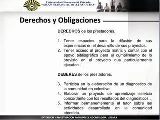 Derechos y Obligaciones
          DERECHOS de los prestadores.

          1. Tener espacios para la difusión de sus
             experiencias en el desarrollo de sus proyectos.
          2. Tener acceso al proyecto matriz y contar con el
             apoyo bibliográfico para el cumplimiento de lo
             previsto en el proyecto que particularmente
             ejecutan .

          DEBERES de los prestadores.

          3. Participa en la elaboración de un diagnostico de
             la comunidad en colectivo.
          4. Elaborar un proyecto de aprendizaje servicio
             concordante con los resultados del diagnósticos .
          5. Informar permanentemente al tutor sobre las
             actividades desarrollada en la comunidad
             atendida.
 