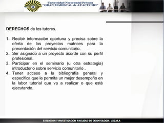 DERECHOS de los tutores.

1. Recibir información oportuna y precisa sobre la
   oferta de los proyectos matrices para la
   presentación del servicio comunitario.
2. Ser asignado a un proyecto acorde con su perfil
   profesional.
3. Participar en el seminario (u otra estrategia)
   introductorio sobre servicio comunitario .
4. Tener acceso a la bibliografía general y
   especifica que le permita un mejor desempeño en
   la labor tutorial que va a realizar o que esté
   ejecutando.
 