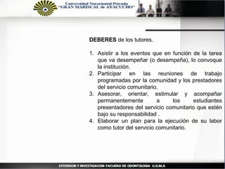 DEBERES de los tutores.

1. Asistir a los eventos que en función de la tarea
   que va desempeñar (o desempeña), lo convoque
   la institución.
2. Participar en las reuniones de trabajo
   programadas por la comunidad y los prestadores
   del servicio comunitario.
3. Asesorar, orientar, estimular y acompañar
   permanentemente         a    los     estudiantes
   presentadores del servicio comunitario que estén
   bajo su responsabilidad .
4. Elaborar un plan para la ejecución de su labor
   como tutor del servicio comunitario.
 
