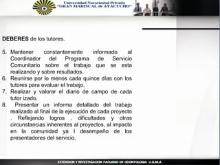 DEBERES de los tutores.

5. Mantener       constantemente       informado    al
   Coordinador      del     Programa     de   Servicio
   Comunitario sobre el trabajo que se esta
   realizando y sobre resultados.
6. Reunirse por lo menos cada quince días con los
   tutores para evaluar el trabajo.
7. Realizar y valorar el diario de campo de cada
   tutor izado.
8. Presentar un informa detallado del trabajo
   realizado al final de la ejecución de cada proyecto
   . Reflejando logros , dificultades y otras
   circunstancias inherentes al proyectos, al impacto
   en la comunidad ya l desempeño de los
   presentadores del servicio.
 