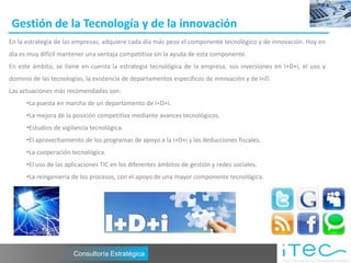 Gestión de la Tecnología y de la innovación
En la estrategia de las empresas, adquiere cada día más peso el componente tecnológico y de innovación. Hoy en
día es muy difícil mantener una ventaja competitiva sin la ayuda de esta componente.
En este ámbito, se tiene en cuenta la estrategia tecnológica de la empresa, sus inversiones en I+D+i, el uso y
dominio de las tecnologías, la existencia de departamentos específicos de innovación y de I+D.
Las actuaciones más recomendadas son:
      •La puesta en marcha de un departamento de I+D+i.
      •La mejora de la posición competitiva mediante avances tecnológicos.
      •Estudios de vigilancia tecnológica.
      •El aprovechamiento de los programas de apoyo a la I+D+i y las deducciones fiscales.
      •La cooperación tecnológica.
      •El uso de las aplicaciones TIC en los diferentes ámbitos de gestión y redes sociales.
      •La reingeniería de los procesos, con el apoyo de una mayor componente tecnológica.




                       Consultoría Estratégica
 