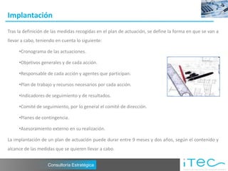 Implantación
Tras la definición de las medidas recogidas en el plan de actuación, se define la forma en que se van a
llevar a cabo, teniendo en cuenta lo siguiente:

     •Cronograma de las actuaciones.

     •Objetivos generales y de cada acción.

     •Responsable de cada acción y agentes que participan.

     •Plan de trabajo y recursos necesarios por cada acción.

     •Indicadores de seguimiento y de resultados.

     •Comité de seguimiento, por lo general el comité de dirección.

     •Planes de contingencia.

     •Asesoramiento externo en su realización.

La implantación de un plan de actuación puede durar entre 9 meses y dos años, según el contenido y
alcance de las medidas que se quieren llevar a cabo.


                    Consultoría Estratégica
 