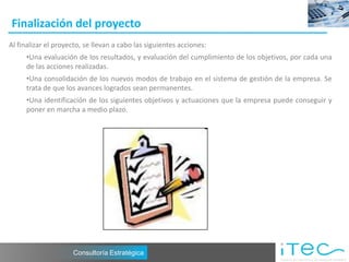 Finalización del proyecto
Al finalizar el proyecto, se llevan a cabo las siguientes acciones:
     •Una evaluación de los resultados, y evaluación del cumplimiento de los objetivos, por cada una
     de las acciones realizadas.
     •Una consolidación de los nuevos modos de trabajo en el sistema de gestión de la empresa. Se
     trata de que los avances logrados sean permanentes.
     •Una identificación de los siguientes objetivos y actuaciones que la empresa puede conseguir y
     poner en marcha a medio plazo.




                     Consultoría Estratégica
 