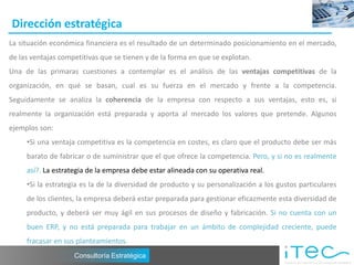 Dirección estratégica
La situación económica financiera es el resultado de un determinado posicionamiento en el mercado,
de las ventajas competitivas que se tienen y de la forma en que se explotan.
Una de las primaras cuestiones a contemplar es el análisis de las ventajas competitivas de la
organización, en qué se basan, cual es su fuerza en el mercado y frente a la competencia.
Seguidamente se analiza la coherencia de la empresa con respecto a sus ventajas, esto es, si
realmente la organización está preparada y aporta al mercado los valores que pretende. Algunos
ejemplos son:
     •Si una ventaja competitiva es la competencia en costes, es claro que el producto debe ser más
     barato de fabricar o de suministrar que el que ofrece la competencia. Pero, y si no es realmente
     así?. La estrategia de la empresa debe estar alineada con su operativa real.
     •Si la estrategia es la de la diversidad de producto y su personalización a los gustos particulares
     de los clientes, la empresa deberá estar preparada para gestionar eficazmente esta diversidad de
     producto, y deberá ser muy ágil en sus procesos de diseño y fabricación. Si no cuenta con un
     buen ERP, y no está preparada para trabajar en un ámbito de complejidad creciente, puede
     fracasar en sus planteamientos.
                    Consultoría Estratégica
 