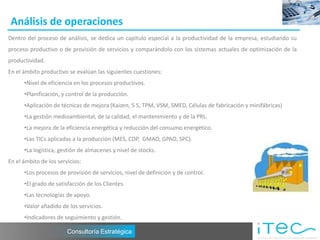 Análisis de operaciones
Dentro del proceso de análisis, se dedica un capítulo especial a la productividad de la empresa, estudiando su
proceso productivo o de provisión de servicios y comparándolo con los sistemas actuales de optimización de la
productividad.
En el ámbito productivo se evalúan las siguientes cuestiones:
      •Nivel de eficiencia en los procesos productivos.
      •Planificación, y control de la producción.
      •Aplicación de técnicas de mejora (Kaizen, 5 S, TPM, VSM, SMED, Células de fabricación y minifábricas)
      •La gestión medioambiental, de la calidad, el mantenimiento y de la PRL.
      •La mejora de la eficiencia energética y reducción del consumo energético.
      •Las TICs aplicadas a la producción (MES, CDP, GMAO, GPAO, SPC).
      •La logística, gestión de almacenes y nivel de stocks.
En el ámbito de los servicios:
      •Los procesos de provisión de servicios, nivel de definición y de control.
      •El grado de satisfacción de los Clientes.
      •Las tecnologías de apoyo.
      •Valor añadido de los servicios.
      •Indicadores de seguimiento y gestión.

                        Consultoría Estratégica
 
