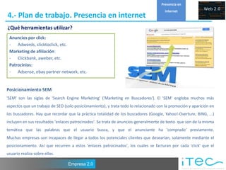 Presencia en
                                                                                       internet
4.- Plan de trabajo. Presencia en internet
¿Qué herramientas utilizar?
 Anuncios por click:
 - Adwords, clicktoclick, etc.
 Marketing de afiliación:
 - Clickbank, aweber, etc.
 Patrocinios:
 - Adsense, ebay partner network, etc.


Posicionamiento SEM
'SEM' son las siglas de 'Search Engine Marketing' ('Marketing en Buscadores'). El 'SEM' engloba muchos más
aspectos que un trabajo de SEO (solo posicionamiento), y trata todo lo relacionado con la promoción y aparición en
los buscadores. Hay que recordar que la práctica totalidad de los buscadores (Google, Yahoo!-Overture, BING, ...)
incluyen en sus resultados 'enlaces patrocinados'. Se trata de anuncios-generalmente de texto- que son de la misma
temática que las palabras que el usuario busca, y que el anunciante ha 'comprado' previamente.
Muchas empresas son incapaces de llegar a todos los potenciales clientes que desearían, solamente mediante el
posicionamiento. Así que recurren a estos 'enlaces patrocinados', los cuales se facturan por cada 'click' que el
usuario realiza sobre ellos.

                                 Empresa 2.0
 