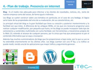 Presencia en
                                                                             internet
4.- Plan de trabajo. Presencia en internet
Blog: Es el medio más adecuado para informar a los clientes de novedades, noticias, etc., tanto de
nuestra empresa como del sector, de forma igual e indirecta.
Los Blogs se suelen construir sobre una temática en particular, en el caso de una bodega, lo lógico
sería tratar de las propiedades del vino de su maduración, de sus características, etc.
La principal virtud del blog es la gran facilidad que tiene su creación y posterior mantenimiento y la
facilidad con que éstos. A diferencia de las antiguas WEBs, en las que era necesario programar para
realizar cualquier modificación, por pequeña que fuera, en los blogs se puede incorporar todo tipo de
comentarios y contenidos multimedia con suma facilidad, con herramientas y mecanismos propios de
la Web 2.0, estando al alcance de cualquier persona, por lo único que hay que preocuparse es por el
contenido informativo que se vaya a incorporar.
Además hay muchos suministradores de blogs que los proporcionan a bajo coste, por lo que su uso se
ha extendido enormemente en los últimos años. Los blogs cuentan con una IP fija, y su tráfico se
puede medir, siendo una de las aplicaciones que mayor tráfico y seguimiento generan.




                             Empresa 2.0
 