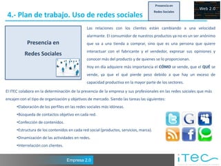 Presencia en
                                                                                        Redes Sociales
 4.- Plan de trabajo. Uso de redes sociales
                                               Las relaciones con los clientes están cambiando a una velocidad
                                               alarmante. El consumidor de nuestros productos ya no es un ser anónimo
            Presencia en                       que va a una tienda a comprar, sino que es una persona que quiere
                                               interactuar con el fabricante y el vendedor, expresar sus opiniones y
           Redes Sociales
                                               conocer más del producto y de quienes se lo proporcionan.
                                               Hoy en día adquiere más importancia el CÓMO se vende, que el QUÉ se
                                               vende, ya que el qué pierde peso debido a que hay un exceso de
                                               capacidad productiva en la mayor parte de los sectores.

El ITEC colabora en la determinación de la presencia de la empresa y sus profesionales en las redes sociales que más
encajen con el tipo de organización y objetivos de mercado. Siendo las tareas las siguientes:
      •Elaboración de los perfiles en las redes sociales más idóneas.
      •Búsqueda de contactos objetivo en cada red.
      •Confección de contenidos.
      •Estructura de los contenidos en cada red social (productos, servicios, marca).
      •Dinamización de las actividades en redes.
      •Interrelación con clientes.


                                     Empresa 2.0
 