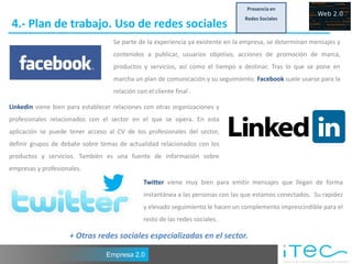 Presencia en
                                                                                   Redes Sociales
4.- Plan de trabajo. Uso de redes sociales
                                    Se parte de la experiencia ya existente en la empresa, se determinan mensajes y
                                    contenidos a publicar, usuarios objetivo, acciones de promoción de marca,
                                    productos y servicios, así como el tiempo a destinar. Tras lo que se pone en
                                    marcha un plan de comunicación y su seguimiento. Facebook suele usarse para la
                                    relación con el cliente final .

Linkedin viene bien para establecer relaciones con otras organizaciones y
profesionales relacionados con el sector en el que se opera. En esta
aplicación se puede tener acceso al CV de los profesionales del sector,
definir grupos de debate sobre temas de actualidad relacionados con los
productos y servicios. También es una fuente de información sobre
empresas y profesionales.
                                                Twitter viene muy bien para emitir mensajes que llegan de forma
                                                instantánea a las personas con las que estamos conectados. Su rapidez
                                                y elevado seguimiento le hacen un complemento imprescindible para el
                                                resto de las redes sociales.

                    + Otras redes sociales especializadas en el sector.

                                 Empresa 2.0
 