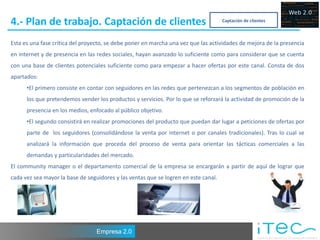 4.- Plan de trabajo. Captación de clientes                                           Captación de clientes



Esta es una fase crítica del proyecto, se debe poner en marcha una vez que las actividades de mejora de la presencia
en internet y de presencia en las redes sociales, hayan avanzado lo suficiente como para considerar que se cuenta
con una base de clientes potenciales suficiente como para empezar a hacer ofertas por este canal. Consta de dos
apartados:
      •El primero consiste en contar con seguidores en las redes que pertenezcan a los segmentos de población en
      los que pretendemos vender los productos y servicios. Por lo que se reforzará la actividad de promoción de la
      presencia en los medios, enfocado al público objetivo.
      •El segundo consistirá en realizar promociones del producto que puedan dar lugar a peticiones de ofertas por
      parte de los seguidores (consolidándose la venta por internet o por canales tradicionales). Tras lo cual se
      analizará la información que proceda del proceso de venta para orientar las tácticas comerciales a las
      demandas y particularidades del mercado.
El community manager o el departamento comercial de la empresa se encargarán a partir de aquí de lograr que
cada vez sea mayor la base de seguidores y las ventas que se logren en este canal.




                                  Empresa 2.0
 