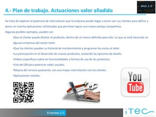 4.- Plan de trabajo. Actuaciones valor añadido
Se trata de explorar el potencial de interrelación que la empresa puede llegar a tener con sus clientes para definir y
poner en marcha aplicaciones sofisticadas que permitan lograr una nueva ventaja competitiva.
Algunos posibles ejemplos, pueden ser:
      •Que el cliente pueda diseñar el producto, dentro de un marco definido para ello. Lo que se está haciendo en
      algunas empresas del sector textil.
      •Que los clientes puedan su historial de mantenimiento y programar las visitas al taller.
      •La participación en el desarrollo de nuevos productos, acotando las opciones de diseño.
      •Vídeos específicos sobre las funcionalidades y formas de uso de los productos.
      •Uso del QR para potenciar redes sociales.
      •Mejora del servicio postventa, con una mayor interrelación con los clientes.
      •Aplicaciones móviles.




                                  Empresa 2.0
 