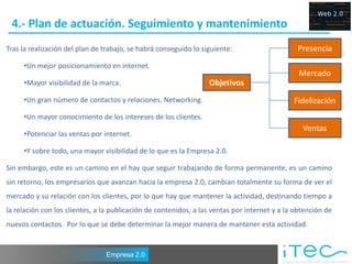 4.- Plan de actuación. Seguimiento y mantenimiento
Tras la realización del plan de trabajo, se habrá conseguido lo siguiente:                     Presencia
     •Un mejor posicionamiento en internet.
                                                                                                Mercado
     •Mayor visibilidad de la marca.                              Objetivos
     •Un gran número de contactos y relaciones. Networking.                                   Fidelización
     •Un mayor conocimiento de los intereses de los clientes.
                                                                                                 Ventas
     •Potenciar las ventas por internet.

     •Y sobre todo, una mayor visibilidad de lo que es la Empresa 2.0.

Sin embargo, este es un camino en el hay que seguir trabajando de forma permanente, es un camino
sin retorno, los empresarios que avanzan hacia la empresa 2.0, cambian totalmente su forma de ver el
mercado y su relación con los clientes, por lo que hay que mantener la actividad, destinando tiempo a
la relación con los clientes, a la publicación de contenidos, a las ventas por internet y a la obtención de
nuevos contactos. Por lo que se debe determinar la mejor manera de mantener esta actividad.


                                Empresa 2.0
 