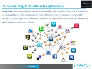 5.- Visión Integral. Combinar las aplicaciones
Importante: Todos las aplicaciones están interrelacionadas, todas se apoyan entre sí y la combinación
de varias aplicaciones potencia la presencia y valor de la marca y de la empresa de forma notable.
Por eso, se debe lograr una combinación adecuada de aplicaciones que facilite los objetivos de
posicionamiento, presencia y relación.




                              Empresa 2.0
 