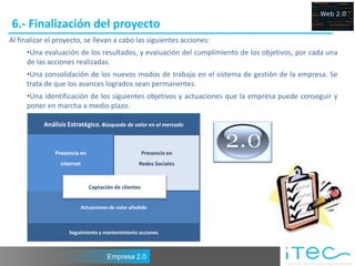 6.- Finalización del proyecto
Al finalizar el proyecto, se llevan a cabo las siguientes acciones:
     •Una evaluación de los resultados, y evaluación del cumplimiento de los objetivos, por cada una
     de las acciones realizadas.
     •Una consolidación de los nuevos modos de trabajo en el sistema de gestión de la empresa. Se
     trata de que los avances logrados sean permanentes.
     •Una identificación de los siguientes objetivos y actuaciones que la empresa puede conseguir y
     poner en marcha a medio plazo.

           Análisis Estratégico. Búsqueda de valor en el mercado



               Presencia en                           Presencia en
                 internet                         Redes Sociales


                              Captación de clientes


                        Actuaciones de valor añadido



                    Seguimiento y mantenimiento acciones



                                     Empresa 2.0
 