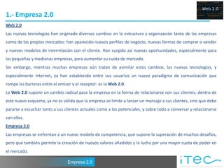 1.- Empresa 2.0
Web 2.0
Las nuevas tecnologías han originado diversos cambios en la estructura y organización tanto de las empresas
como de los propios mercados: han aparecido nuevos perfiles de negocio, nuevas formas de comprar o vender
y nuevos modelos de interrelación con el cliente. Han surgido así nuevas oportunidades, especialmente para
las pequeñas y medianas empresas, para aumentar su cuota de mercado.
Sin embargo, mientras muchas empresas aún tratan de asimilar estos cambios, las nuevas tecnologías, y
especialmente Internet, ya han establecido entre sus usuarios un nuevo paradigma de comunicación que
rompe las barreras entre el emisor y el receptor: es la Web 2.0.
La Web 2.0 supone un cambio radical para la empresa en la forma de relacionarse con sus clientes: dentro de
este nuevo esquema, ya no es válido que la empresa se limite a lanzar un mensaje a sus clientes, sino que debe
pararse a escuchar tanto a sus clientes actuales como a los potenciales, y sobre todo a conversar y relacionarse
con ellos.
Empresa 2.0
Las empresas se enfrentan a un nuevo modelo de competencia, que supone la superación de muchos desafíos,
pero que también permite la creación de nuevos valores añadidos y la lucha por una mayor cuota de poder en
el mercado.

                                 Empresa 2.0
 