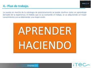 4.- Plan de trabajo.
La puesta en marcha de la estrategia de posicionamiento se puede clasificar como un aprendizaje
derivado de la experiencia. A medida que se va realizando el trabajo, se va adquiriendo un mayor
conocimiento y se va obteniendo una mayor visión.




                            Empresa 2.0
 