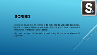 SCRIBD
es una red social que le permite a 10 millones de usuarios cada mes,
publicar, compartir, construir, comentar, distribuir y encontrar documentos
en múltiples formatos de textos como:
doc, pdf, txt, ppt, xls, ps (Adobe postcript) y lit (Lector de ebooks de
Microsoft)
 