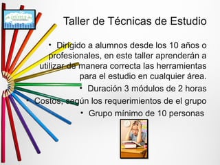 Taller de Técnicas de Estudio 
• Dirigido a alumnos desde los 10 años o 
profesionales, en este taller aprenderán a 
utilizar de manera correcta las herramientas 
para el estudio en cualquier área. 
• Duración 3 módulos de 2 horas 
• Costos, según los requerimientos de el grupo 
• Grupo mínimo de 10 personas 
 