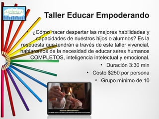 Taller Educar Empoderando 
• ¿Cómo hacer despertar las mejores habilidades y 
capacidades de nuestros hijos o alumnos? Es la 
respuesta que tendrán a través de este taller vivencial, 
hablaremos de la necesidad de educar seres humanos 
COMPLETOS, inteligencia intelectual y emocional. 
• Duración 3:30 min 
• Costo $250 por persona 
• Grupo mínimo de 10 
 