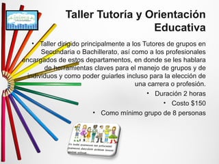 Taller Tutoría y Orientación 
Educativa 
• Taller dirigido principalmente a los Tutores de grupos en 
Secundaria o Bachillerato, así como a los profesionales 
encargados de estos departamentos, en donde se les hablara 
de herramientas claves para el manejo de grupos y de 
individuos y como poder guiarles incluso para la elección de 
una carrera o profesión. 
• Duración 2 horas 
• Costo $150 
• Como mínimo grupo de 8 personas 
 