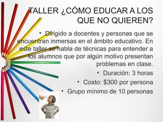 TALLER ¿CÓMO EDUCAR A LOS 
QUE NO QUIEREN? 
• Dirigido a docentes y personas que se 
encuentran inmersas en el ámbito educativo. En 
este taller se habla de técnicas para entender a 
los alumnos que por algún motivo presentan 
problemas en clase. 
• Duración: 3 horas 
• Costo: $300 por persona 
• Grupo mínimo de 10 personas 
 
