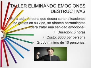 TALLER ELIMINANDO EMOCIONES 
DESTRUCTIVAS 
• Para toda persona que desea sanar situaciones 
no gratas en su vida, se ofrecen herramientas 
para tratar una sanidad emocional. 
• Duración: 3 horas 
• Costo: $300 por persona 
• Grupo mínimo de 10 personas. 
 
