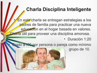 Charla Disciplina Inteligente 
• En esta charla se entregan estrategias a los 
padres de familia para practicar una nueva 
educación en el hogar basada en valores. 
Charla útil para proveer una disciplina amorosa. 
• Duración 1:20 
• Costo $100 por persona o pareja como mínimo 
grupo de 10. 
 