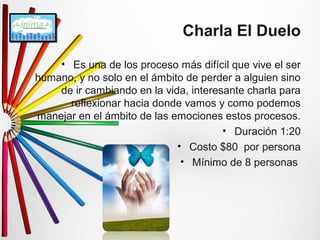 Charla El Duelo 
• Es una de los proceso más difícil que vive el ser 
humano, y no solo en el ámbito de perder a alguien sino 
de ir cambiando en la vida, interesante charla para 
reflexionar hacia donde vamos y como podemos 
manejar en el ámbito de las emociones estos procesos. 
• Duración 1:20 
• Costo $80 por persona 
• Mínimo de 8 personas 
 
