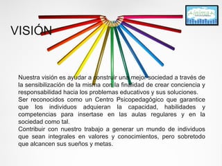 VISIÓN 
Nuestra visión es ayudar a construir una mejor sociedad a través de 
la sensibilización de la misma con la finalidad de crear conciencia y 
responsabilidad hacia los problemas educativos y sus soluciones. 
Ser reconocidos como un Centro Psicopedagógico que garantice 
que los individuos adquieran la capacidad, habilidades y 
competencias para insertase en las aulas regulares y en la 
sociedad como tal. 
Contribuir con nuestro trabajo a generar un mundo de individuos 
que sean integrales en valores y conocimientos, pero sobretodo 
que alcancen sus sueños y metas. 
 