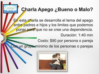 Charla Apego ¿Bueno o Malo? 
• En esta charla se desarrolla el tema del apego 
entre padres e hijos y los limites que podemos 
poner para que no se cree una dependencia. 
Duración: 1:40 min 
Costo: $90 por persona o pareja 
Con un grupo mínimo de los personas o parejas 
 