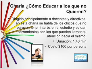 Charla ¿Cómo Educar a los que no 
Quieren? 
• Dirigido principalmente a docentes y directivos, 
en esta charla se habla de los chicos que no 
parecen tener interés en el estudio y se dan 
herramientas con las que pueden llamar su 
atención hacia el mismo. 
• Duración: 1:40 min 
• Costo $100 por persona 
 