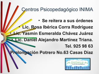 Centros Psicopedagógico INIMA 
• Se reitera a sus órdenes 
• Lic. Rosa Ibérica Corra Rodríguez 
• Lic. Yasmín Esmeralda Chávez Juárez 
• Lic. Daniel Alejandro Martínez Triana. 
Tel. 925 98 63 
Prolongación Potrero No.63 Casas Díaz 
