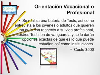 Orientación Vocacional o 
Profesional 
• Se realiza una batería de Tests, así como 
entrevista a los jóvenes o adultos que quieren 
una guía con respecto a su vida profesional, 
nuestros Test son de vanguardia y se le darán 
opciones exactas de que es lo que puede 
estudiar, así como instituciones. 
• Costo $500 
 