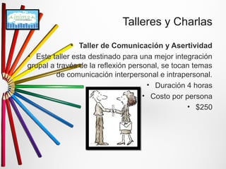 Talleres y Charlas 
• Taller de Comunicación y Asertividad 
• Este taller esta destinado para una mejor integración 
grupal a través de la reflexión personal, se tocan temas 
de comunicación interpersonal e intrapersonal. 
• Duración 4 horas 
• Costo por persona 
• $250 
 
