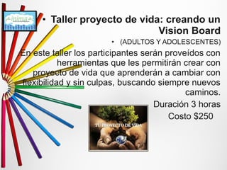 • Taller proyecto de vida: creando un 
Vision Board 
• (ADULTOS Y ADOLESCENTES) 
.En este taller los participantes serán proveídos con 
herramientas que les permitirán crear con 
proyecto de vida que aprenderán a cambiar con 
flexibilidad y sin culpas, buscando siempre nuevos 
caminos. 
Duración 3 horas 
Costo $250 
 