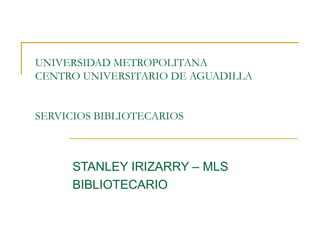 UNIVERSIDAD METROPOLITANA  CENTRO UNIVERSITARIO DE AGUADILLA SERVICIOS BIBLIOTECARIOS STANLEY IRIZARRY – MLS BIBLIOTECARIO 