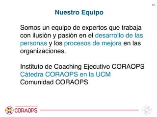 Somos un equipo de expertos que trabaja
con ilusión y pasión en el desarrollo de las
personas y los procesos de mejora en las
organizaciones. 

Instituto de Coaching Ejecutivo CORAOPS
Cátedra CORAOPS en la UCM
Comunidad CORAOPS
Nuestro Equipo
12
 