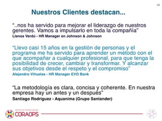 Nuestros Clientes destacan...
“..nos ha servido para mejorar el liderazgo de nuestros
gerentes. Vamos a impulsarlo en toda la compañía” 
Llanos Verdú - HR Manager en Johnson & Johnson

“Llevo casi 15 años en la gestión de personas y el
programa me ha servido para aprender un método con el
que acompañar a cualquier profesional, para que tenga la
posibilidad de crecer, cambiar y transformar. Y alcanzar
sus objetivos desde el respeto y el compromiso”
Alejandro Viñuelas - HR Manager EVO Bank

“La metodología es clara, concisa y coherente. En nuestra
empresa hay un antes y un después”
Santiago Rodriguez - Aquanima (Grupo Santander)



13
 