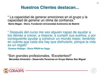 Nuestros Clientes destacan...
“ La capacidad de generar emociones en el grupo y la
capacidad de generar un clima de conﬁanza.”
Marta Magáz - Dtora. Fundación Universidad Autónoma de Madrid

“ Después del curso me veo alguien capaz de ayudar a
los demás a crecer, a mejorar, a cumplir sus sueños, y por
consiguiente ayudar a construir un mundo mejor, teniendo
en cuenta que cada día hay que disfrutarlo, porque la vida
es un regalo”
Susana Hidalgo - Dtora RRHH en Sage

“Son grandes profesionales, !Excelentes!!”
Mercedes Almendro - Desarrollo Personas en Grupo Mahou San Miguel




14
 