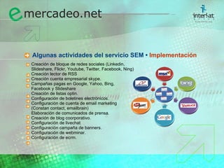   Algunas actividades del servicio SEM •  Implementaci ón Creación de bloque de redes sociales (Linkedin,  Slideshare, Flickr, Youtube, Twitter, Facebook, Ning) Creación lector  de RSS Creación cuenta empresarial skype. Campañas pagas en Google, Yahoo, Bing,  Facebook y Slideshare Creación de listas optin. Configuración de boletines electrónicos. Configuración de cuenta de email marketing  (Constan contact, emailbrain) Elaboración de comunicados de prensa. Creación de blog coorporativo. Configuración de livechat Configuración campaña de banners. Configuración de webminar. Configuración de ecrm. 