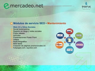 M ódulos de  servicio SEO •  Mantenimiento Web 2.0 y Sitios Sociales Social bookmarking Registro en blogs y redes sociales Press release Artículos Presentaciones Power Point Videos Perfil fotográfico RSS feeds Creación de páginas promocionales en: hubpages.com, squidoo.com 
