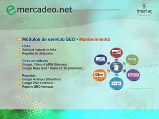 Módulos de servicio SEO • MantenimientoLinks	Solicitud manual de links	Registro en directorios Otras actividades	Google, Yahoo & MSN Sitemaps	Google Base feed * Hasta 25; 50 productos. Reportes	Google Analitycs (Stastitics)	Google Web Optimizer	Reporte SEO mensual 