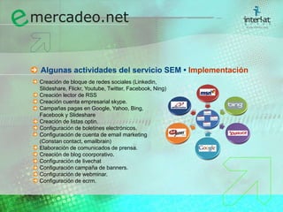 Algunas actividades del servicio SEM • ImplementaciónCreación de bloque de redes sociales (Linkedin, 	Slideshare, Flickr, Youtube, Twitter, Facebook, Ning)	Creación lector de RSS	Creación cuenta empresarial skype.	Campañas pagas en Google, Yahoo, Bing, 	Facebook y Slideshare	Creación de listas optin.	Configuración de boletines electrónicos.	Configuración de cuenta de email marketing 	(Constan contact, emailbrain)	Elaboración de comunicados de prensa.	Creación de blog coorporativo.	Configuración de livechat	Configuración campaña de banners.	Configuración de webminar.	Configuración de ecrm.