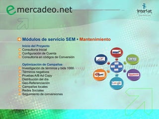 Módulos de servicio SEM • MantenimientoInicio del Proyecto	Consultoría Inicial	Configuración de Cuenta	Consultoría en códigos de Conversión  Optimización de Campañas Investigación de términos y bids 1000	Términos negativos	Pruebas A/B Ad Copy	Distribución del día	Geo-Referenciación	Campañas locales	Redes Sociales	Seguimiento de conversiones  