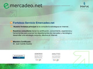 Fortaleza Servicio Emercadeo.netNuestra fortaleza principal es la consultoría estratégica en Internet . Nuestros consultores tienen la certificación, conocimiento, experiencia y herramientas para acercar los departamentos de mercadeo y tecnología y desarrollar una estrategia conjunta, efectiva en Internet.Miembro Certificado:	Sr. Juan Camilo Suarez